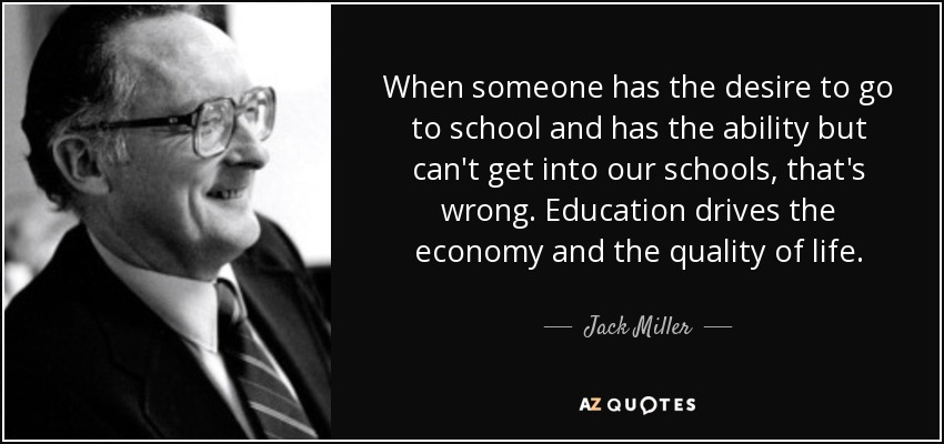 When someone has the desire to go to school and has the ability but can't get into our schools, that's wrong. Education drives the economy and the quality of life. - Jack Miller