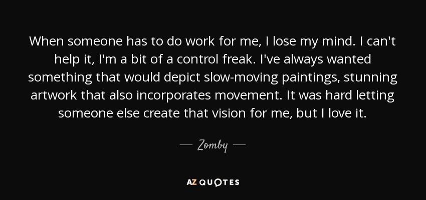 When someone has to do work for me, I lose my mind. I can't help it, I'm a bit of a control freak. I've always wanted something that would depict slow-moving paintings, stunning artwork that also incorporates movement. It was hard letting someone else create that vision for me, but I love it. - Zomby