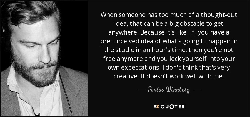 When someone has too much of a thought-out idea, that can be a big obstacle to get anywhere. Because it's like [if] you have a preconceived idea of what's going to happen in the studio in an hour's time, then you're not free anymore and you lock yourself into your own expectations. I don't think that's very creative. It doesn't work well with me. - Pontus Winnberg