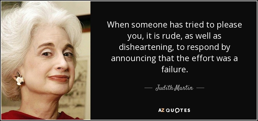 When someone has tried to please you, it is rude, as well as disheartening, to respond by announcing that the effort was a failure. - Judith Martin