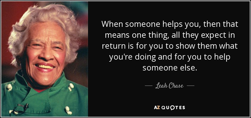When someone helps you, then that means one thing, all they expect in return is for you to show them what you're doing and for you to help someone else. - Leah Chase