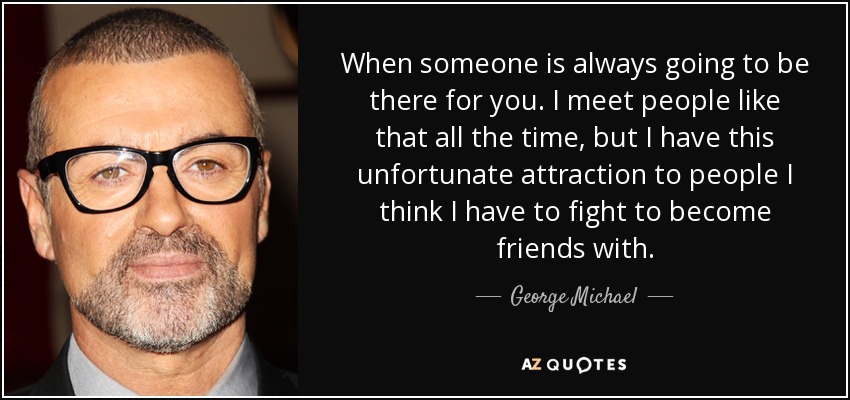 When someone is always going to be there for you. I meet people like that all the time, but I have this unfortunate attraction to people I think I have to fight to become friends with. - George Michael