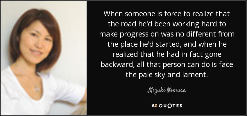When someone is force to realize that the road he'd been working hard to make progress on was no different from the place he'd started, and when he realized that he had in fact gone backward, all that person can do is face the pale sky and lament. - Mizuki Nomura