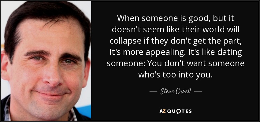 When someone is good, but it doesn't seem like their world will collapse if they don't get the part, it's more appealing. It's like dating someone: You don't want someone who's too into you. - Steve Carell