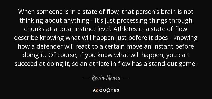 When someone is in a state of flow, that person's brain is not thinking about anything - it's just processing things through chunks at a total instinct level. Athletes in a state of flow describe knowing what will happen just before it does - knowing how a defender will react to a certain move an instant before doing it. Of course, if you know what will happen, you can succeed at doing it, so an athlete in flow has a stand-out game. - Kevin Maney