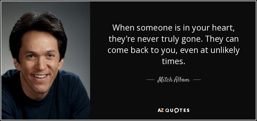 When someone is in your heart, they're never truly gone. They can come back to you, even at unlikely times. - Mitch Albom