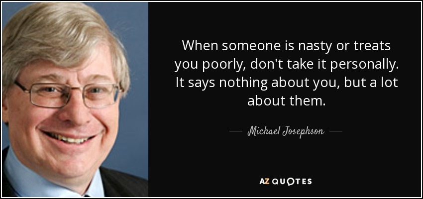 When someone is nasty or treats you poorly, don't take it personally. It says nothing about you, but a lot about them. - Michael Josephson
