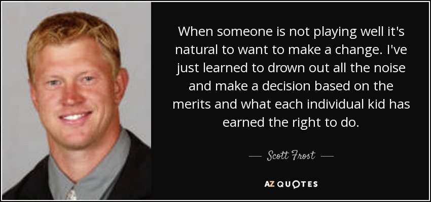 When someone is not playing well it's natural to want to make a change. I've just learned to drown out all the noise and make a decision based on the merits and what each individual kid has earned the right to do. - Scott Frost