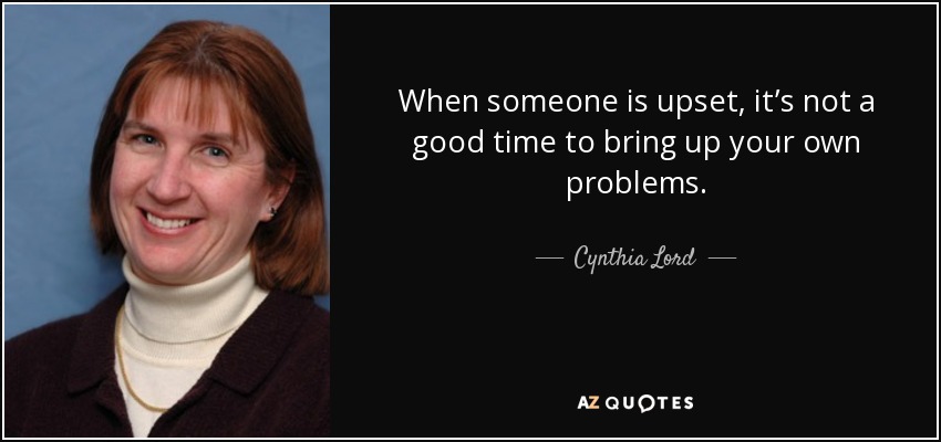 When someone is upset, it’s not a good time to bring up your own problems. - Cynthia Lord