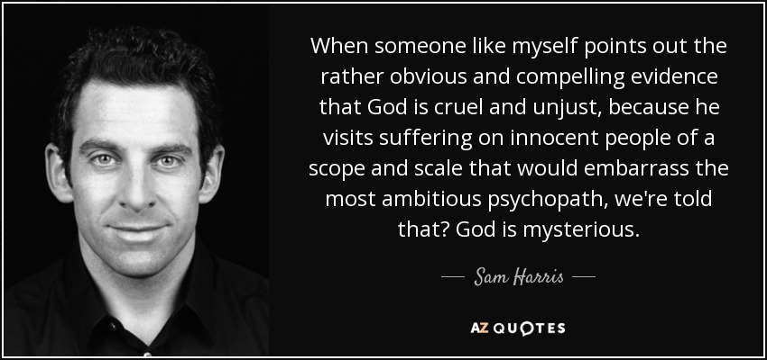 When someone like myself points out the rather obvious and compelling evidence that God is cruel and unjust, because he visits suffering on innocent people of a scope and scale that would embarrass the most ambitious psychopath, we're told that? God is mysterious. - Sam Harris