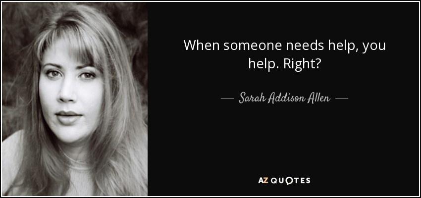 When someone needs help, you help. Right? - Sarah Addison Allen