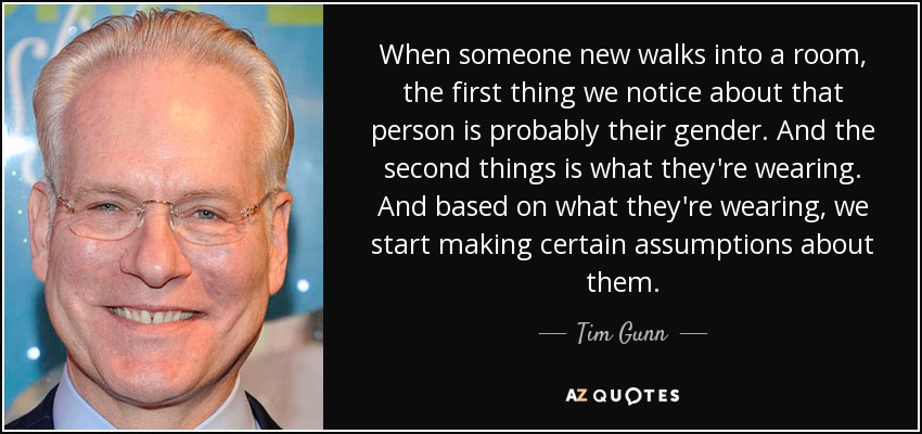 When someone new walks into a room, the first thing we notice about that person is probably their gender. And the second things is what they're wearing. And based on what they're wearing, we start making certain assumptions about them. - Tim Gunn