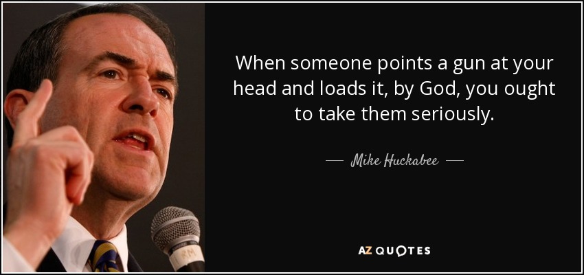 When someone points a gun at your head and loads it, by God, you ought to take them seriously. - Mike Huckabee