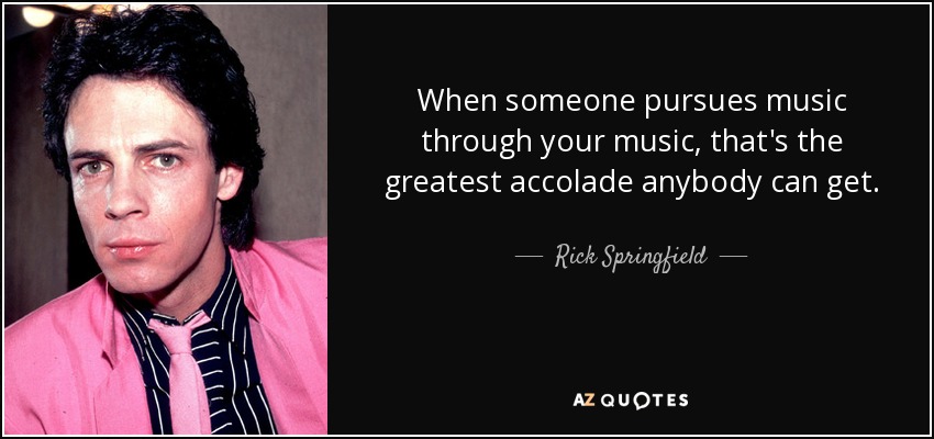 When someone pursues music through your music, that's the greatest accolade anybody can get. - Rick Springfield