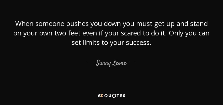 When someone pushes you down you must get up and stand on your own two feet even if your scared to do it. Only you can set limits to your success. - Sunny Leone