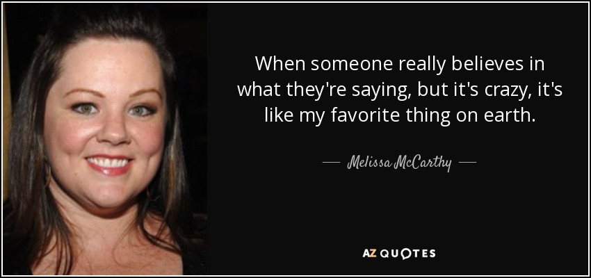 When someone really believes in what they're saying, but it's crazy, it's like my favorite thing on earth. - Melissa McCarthy