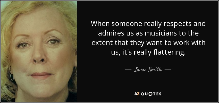 When someone really respects and admires us as musicians to the extent that they want to work with us, it's really flattering. - Laura Smith