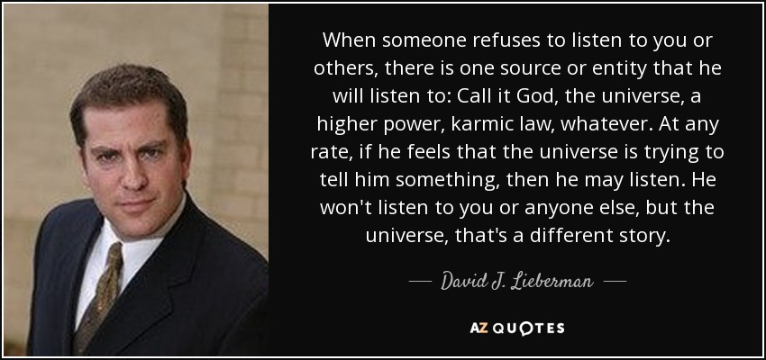 When someone refuses to listen to you or others, there is one source or entity that he will listen to: Call it God, the universe, a higher power, karmic law, whatever. At any rate, if he feels that the universe is trying to tell him something, then he may listen. He won't listen to you or anyone else, but the universe, that's a different story. - David J. Lieberman