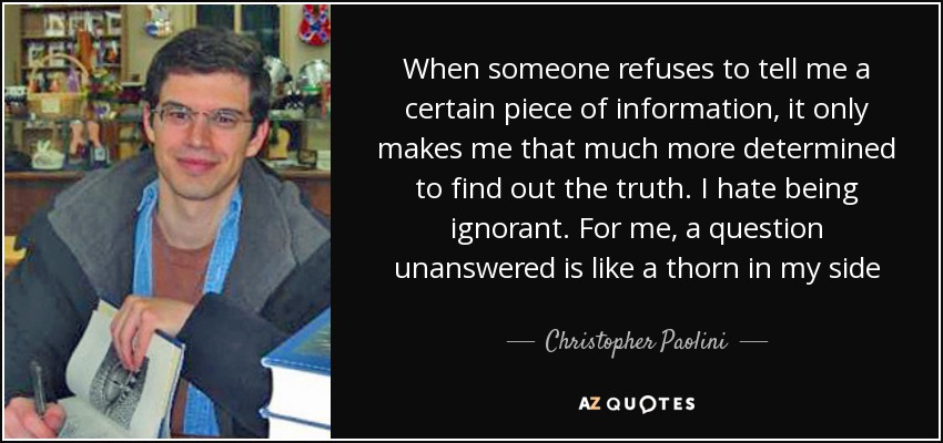 When someone refuses to tell me a certain piece of information, it only makes me that much more determined to find out the truth. I hate being ignorant. For me, a question unanswered is like a thorn in my side - Christopher Paolini