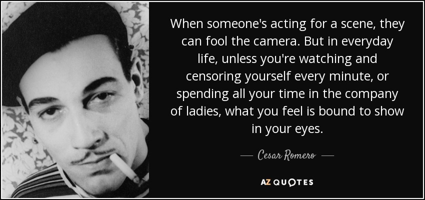 When someone's acting for a scene, they can fool the camera. But in everyday life, unless you're watching and censoring yourself every minute, or spending all your time in the company of ladies, what you feel is bound to show in your eyes. - Cesar Romero
