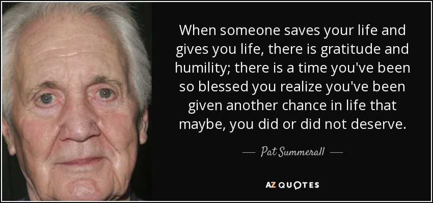 When someone saves your life and gives you life, there is gratitude and humility; there is a time you've been so blessed you realize you've been given another chance in life that maybe, you did or did not deserve. - Pat Summerall