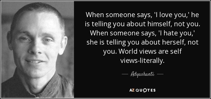 When someone says, 'I love you,' he is telling you about himself, not you. When someone says, 'I hate you,' she is telling you about herself, not you. World views are self views-literally. - Adyashanti