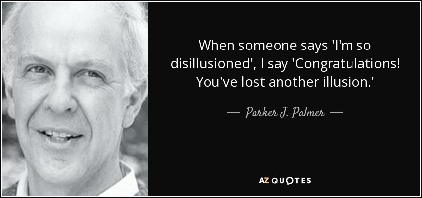 When someone says 'I'm so disillusioned', I say 'Congratulations! You've lost another illusion.' - Parker J. Palmer