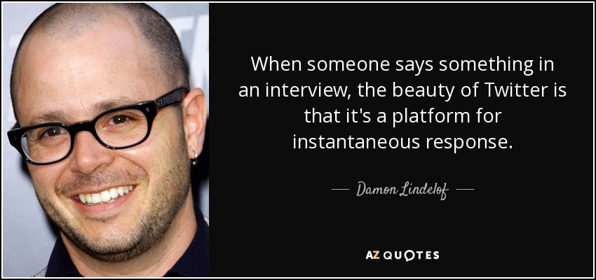 When someone says something in an interview, the beauty of Twitter is that it's a platform for instantaneous response. - Damon Lindelof
