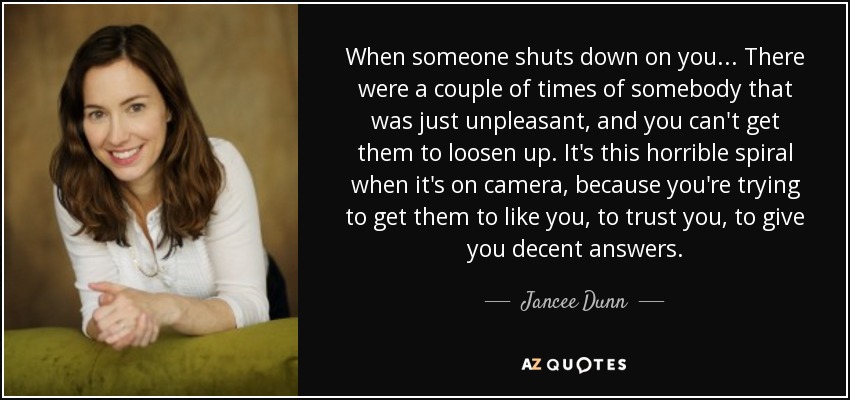 When someone shuts down on you... There were a couple of times of somebody that was just unpleasant, and you can't get them to loosen up. It's this horrible spiral when it's on camera, because you're trying to get them to like you, to trust you, to give you decent answers. - Jancee Dunn