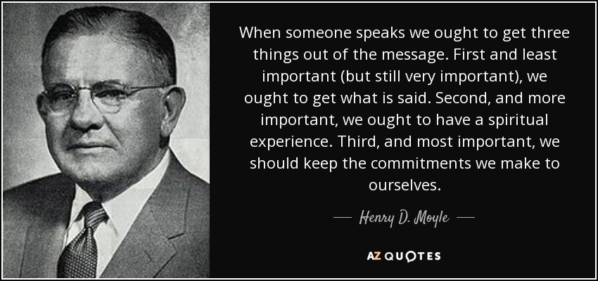When someone speaks we ought to get three things out of the message. First and least important (but still very important), we ought to get what is said. Second, and more important, we ought to have a spiritual experience. Third, and most important, we should keep the commitments we make to ourselves. - Henry D. Moyle