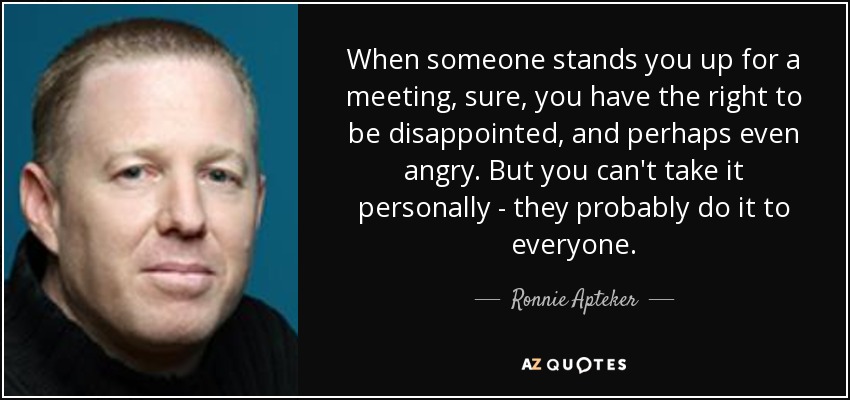 When someone stands you up for a meeting, sure, you have the right to be disappointed, and perhaps even angry. But you can't take it personally - they probably do it to everyone. - Ronnie Apteker