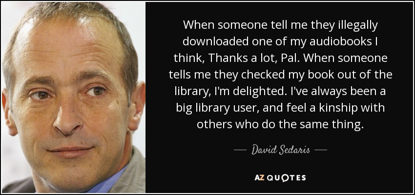 When someone tell me they illegally downloaded one of my audiobooks I think, Thanks a lot, Pal. When someone tells me they checked my book out of the library, I'm delighted. I've always been a big library user, and feel a kinship with others who do the same thing. - David Sedaris