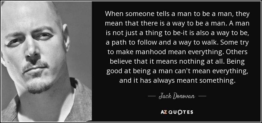 When someone tells a man to be a man, they mean that there is a way to be a man. A man is not just a thing to be-it is also a way to be, a path to follow and a way to walk. Some try to make manhood mean everything. Others believe that it means nothing at all. Being good at being a man can't mean everything, and it has always meant something. - Jack Donovan