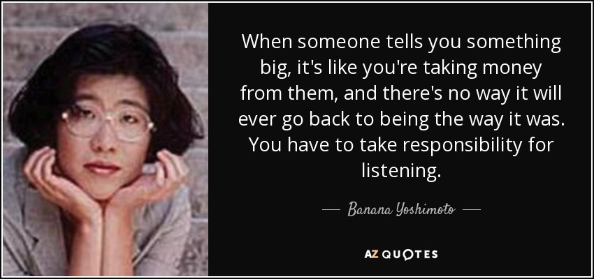 When someone tells you something big, it's like you're taking money from them, and there's no way it will ever go back to being the way it was. You have to take responsibility for listening. - Banana Yoshimoto