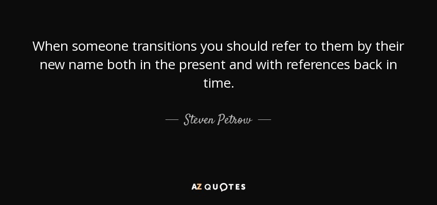 When someone transitions you should refer to them by their new name both in the present and with references back in time. - Steven Petrow