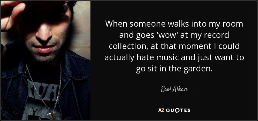 When someone walks into my room and goes 'wow' at my record collection, at that moment I could actually hate music and just want to go sit in the garden. - Erol Alkan