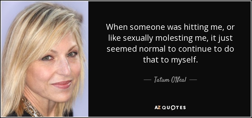 When someone was hitting me, or like sexually molesting me, it just seemed normal to continue to do that to myself. - Tatum O'Neal