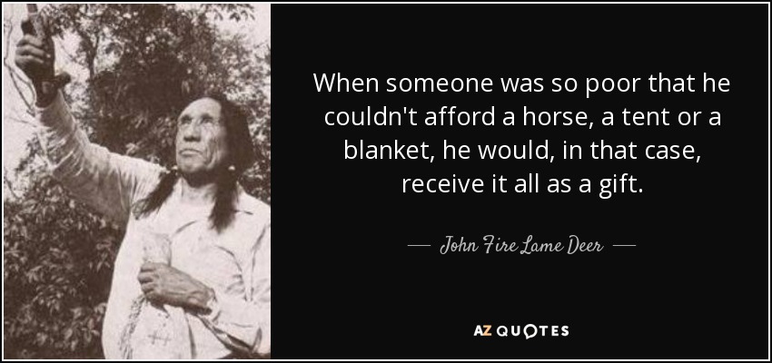 When someone was so poor that he couldn't afford a horse, a tent or a blanket, he would, in that case, receive it all as a gift. - John Fire Lame Deer