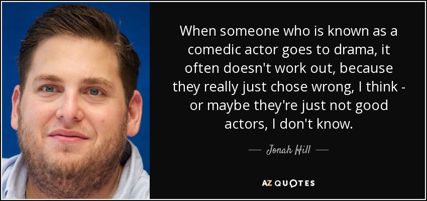 When someone who is known as a comedic actor goes to drama, it often doesn't work out, because they really just chose wrong, I think - or maybe they're just not good actors, I don't know. - Jonah Hill