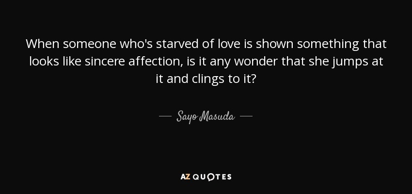 When someone who's starved of love is shown something that looks like sincere affection, is it any wonder that she jumps at it and clings to it? - Sayo Masuda