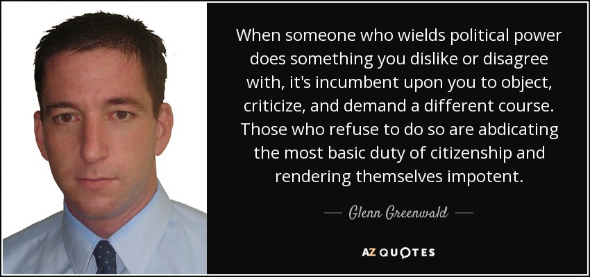 When someone who wields political power does something you dislike or disagree with, it's incumbent upon you to object, criticize, and demand a different course. Those who refuse to do so are abdicating the most basic duty of citizenship and rendering themselves impotent. - Glenn Greenwald
