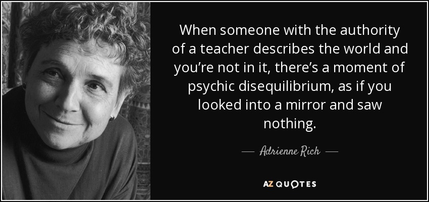 When someone with the authority of a teacher describes the world and you’re not in it, there’s a moment of psychic disequilibrium, as if you looked into a mirror and saw nothing. - Adrienne Rich