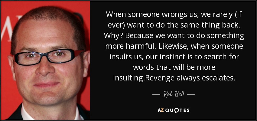 When someone wrongs us, we rarely (if ever) want to do the same thing back. Why? Because we want to do something more harmful. Likewise, when someone insults us, our instinct is to search for words that will be more insulting.Revenge always escalates. - Rob Bell