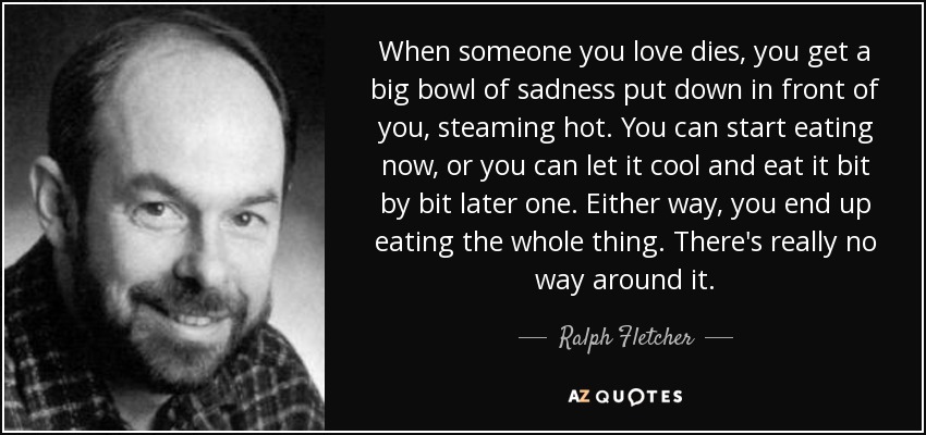 When someone you love dies, you get a big bowl of sadness put down in front of you, steaming hot. You can start eating now, or you can let it cool and eat it bit by bit later one. Either way, you end up eating the whole thing. There's really no way around it. - Ralph Fletcher