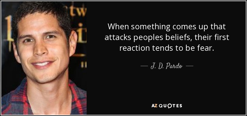 When something comes up that attacks peoples beliefs, their first reaction tends to be fear. - J. D. Pardo