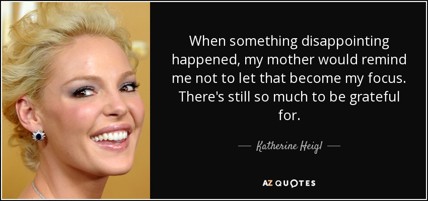 When something disappointing happened, my mother would remind me not to let that become my focus. There's still so much to be grateful for. - Katherine Heigl