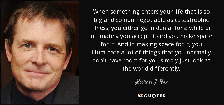 When something enters your life that is so big and so non-negotiable as catastrophic illness, you either go in denial for a while or ultimately you accept it and you make space for it. And in making space for it, you illuminate a lot of things that you normally don't have room for you simply just look at the world differently. - Michael J. Fox