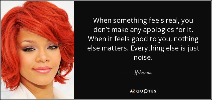 When something feels real, you don’t make any apologies for it. When it feels good to you, nothing else matters. Everything else is just noise. - Rihanna