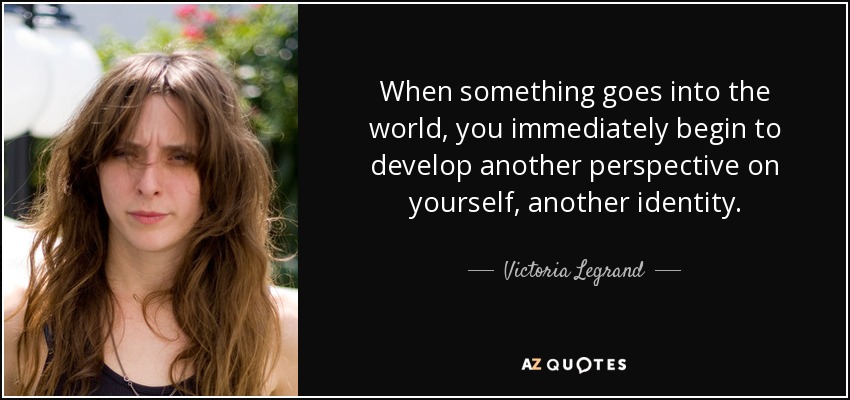 When something goes into the world, you immediately begin to develop another perspective on yourself, another identity. - Victoria Legrand