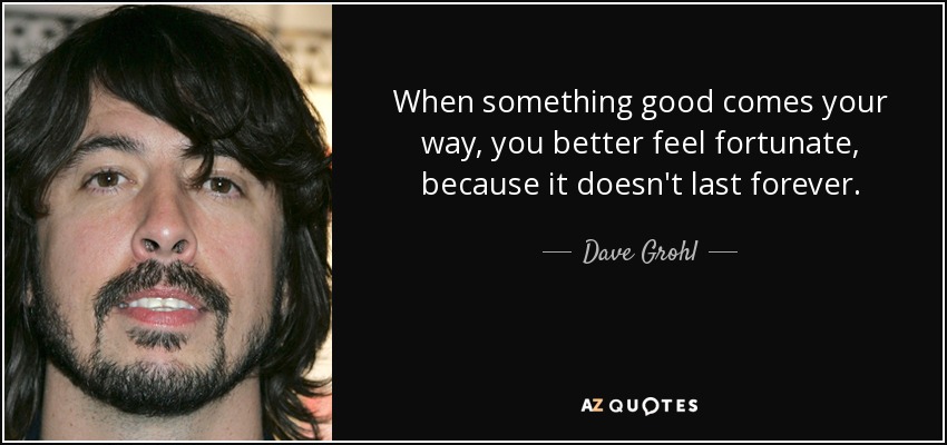 When something good comes your way, you better feel fortunate, because it doesn't last forever. - Dave Grohl